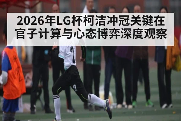 2026年LG杯柯洁冲冠关键在官子计算与心态博弈深度观察